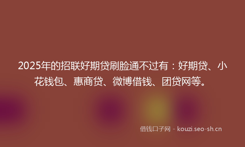2025年的招联好期贷刷脸通不过有：好期贷、小花钱包、惠商贷、微博借钱、团贷网等。
