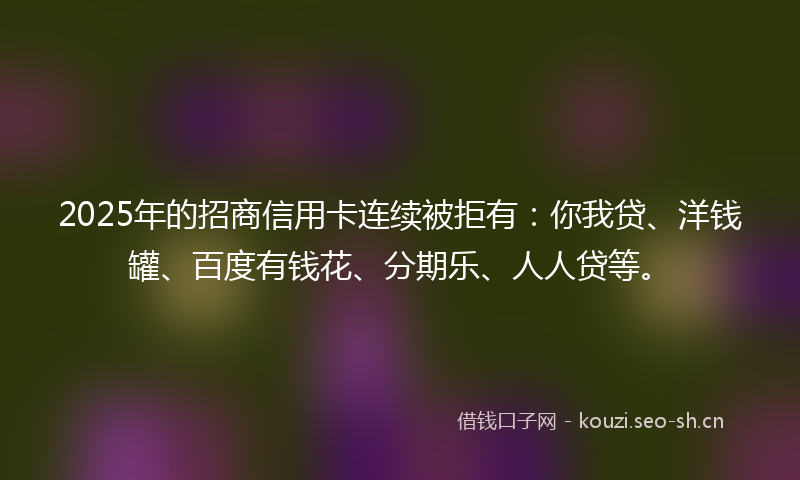 2025年的招商信用卡连续被拒有：你我贷、洋钱罐、百度有钱花、分期乐、人人贷等。
