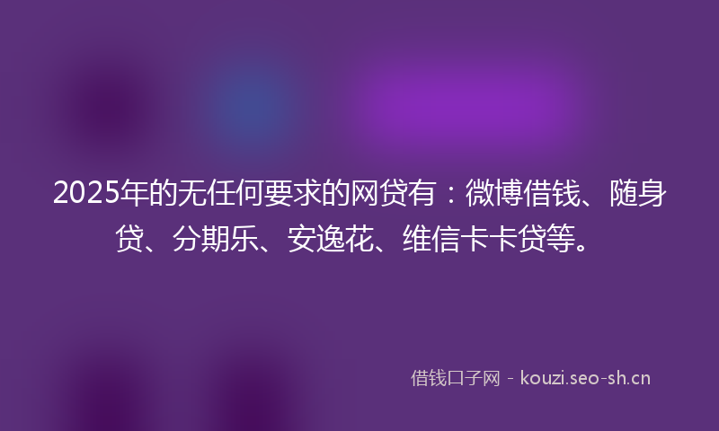 2025年的无任何要求的网贷有：微博借钱、随身贷、分期乐、安逸花、维信卡卡贷等。