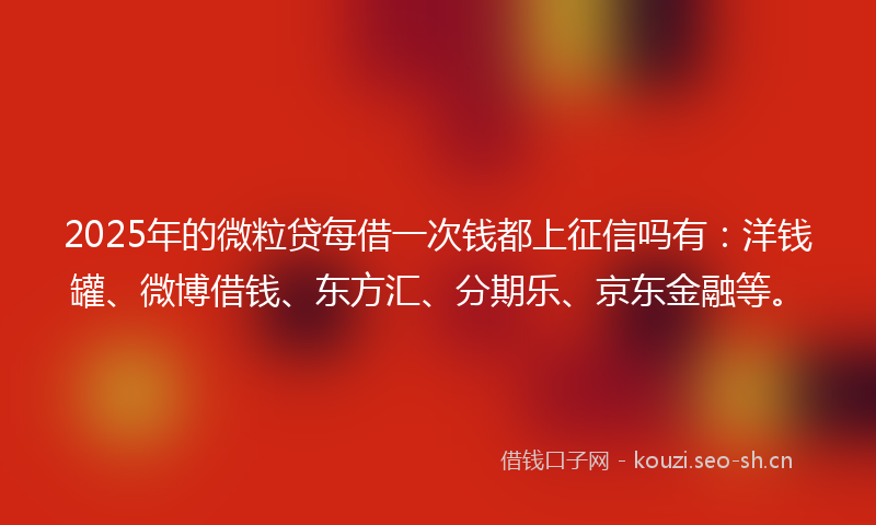 2025年的微粒贷每借一次钱都上征信吗有：洋钱罐、微博借钱、东方汇、分期乐、京东金融等。