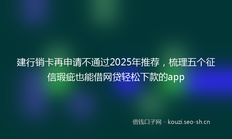 建行销卡再申请不通过2025年推荐，梳理五个征信瑕疵也能借网贷轻松下款的app