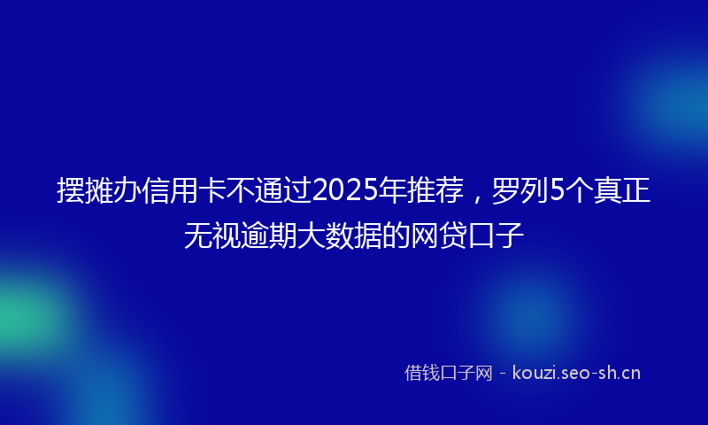 摆摊办信用卡不通过2025年推荐,罗列5个真正无视逾期大数据的网贷口子