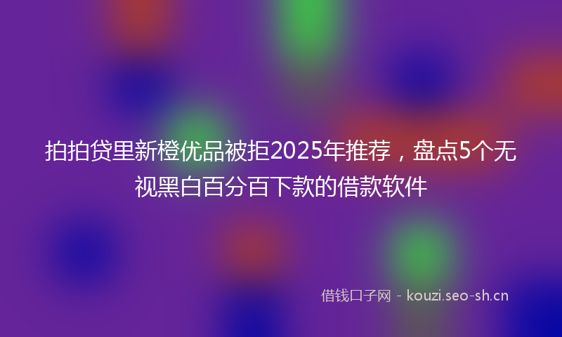 拍拍贷里新橙优品被拒2025年推荐，盘点5个无视黑白百分百下款的借款软件