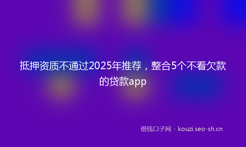 抵押资质不通过2025年推荐，整合5个不看欠款的贷款app