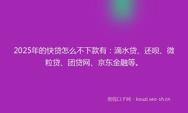 2025年的快贷怎么不下款有：滴水贷、还呗、微粒贷、团贷网、京东金融等。