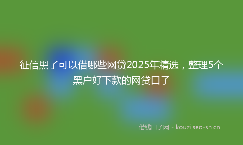 征信黑了可以借哪些网贷2025年精选，整理5个黑户好下款的网贷口子