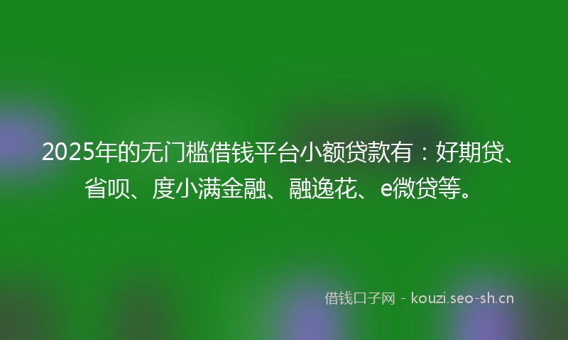 2025年的无门槛借钱平台小额贷款有：好期贷、省呗、度小满金融、融逸花、e微贷等。