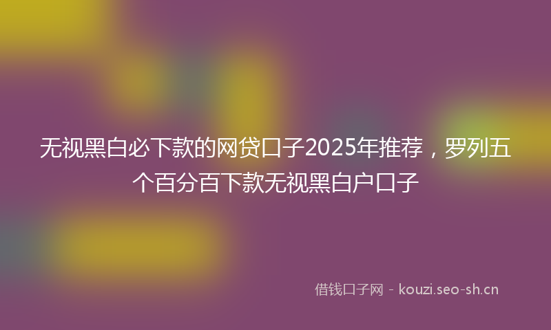 无视黑白必下款的网贷口子2025年推荐,罗列五个百分百下款无视黑白户口子