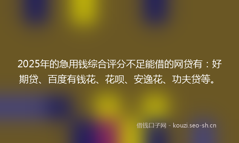2025年的急用钱综合评分不足能借的网贷有：好期贷、百度有钱花、花呗、安逸花、功夫贷等。