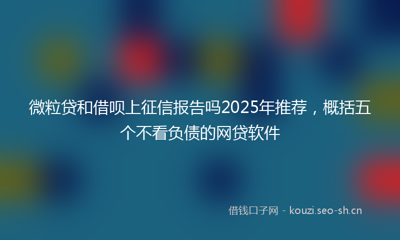 微粒贷和借呗上征信报告吗2025年推荐，概括五个不看负债的网贷软件