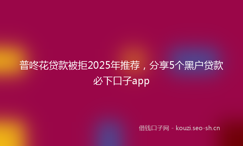 普咚花贷款被拒2025年推荐，分享5个黑户贷款必下口子app