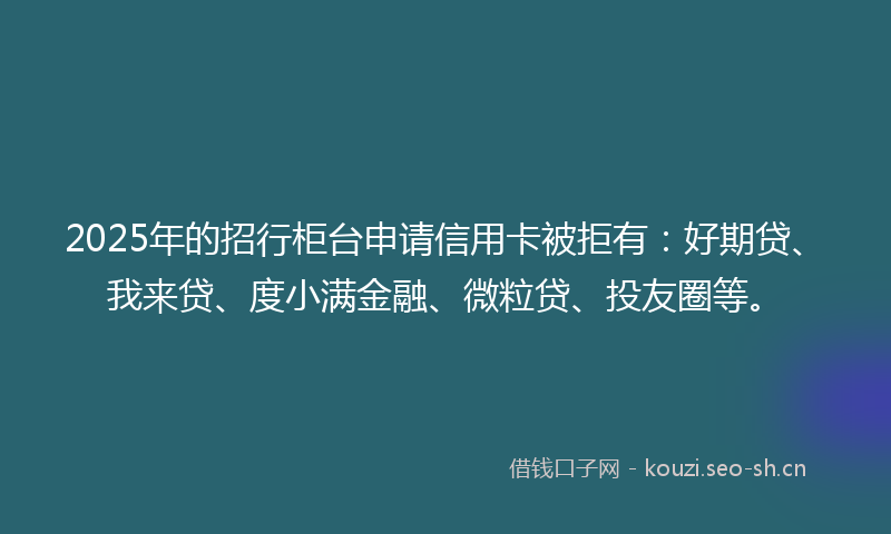 2025年的招行柜台申请信用卡被拒有：好期贷、我来贷、度小满金融、微粒贷、投友圈等。