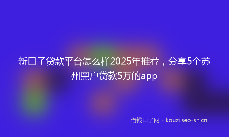 新口子贷款平台怎么样2025年推荐，分享5个苏州黑户贷款5万的app