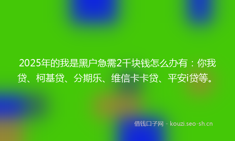 2025年的我是黑户急需2千块钱怎么办有：你我贷、柯基贷、分期乐、维信卡卡贷、平安i贷等。
