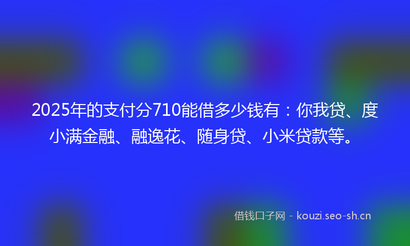 2025年的支付分710能借多少钱有:你我贷、度小满金融、融逸花、随身贷、小米贷款等。