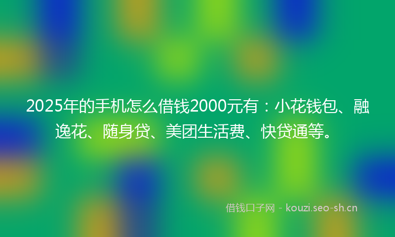 2025年的手机怎么借钱2000元有：小花钱包、融逸花、随身贷、美团生活费、快贷通等。