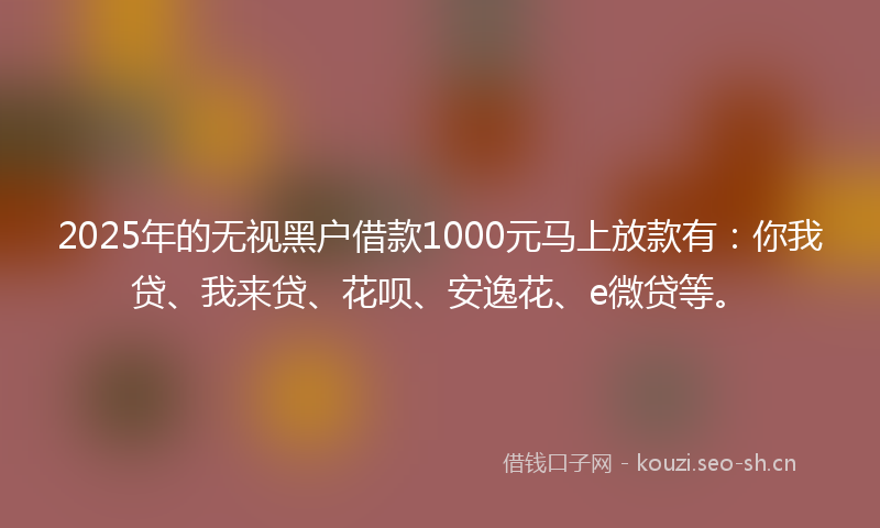 2025年的无视黑户借款1000元马上放款有：你我贷、我来贷、花呗、安逸花、e微贷等。