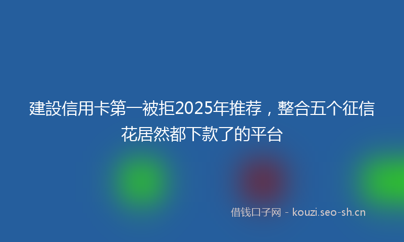 建設信用卡第一被拒2025年推荐，整合五个征信花居然都下款了的平台
