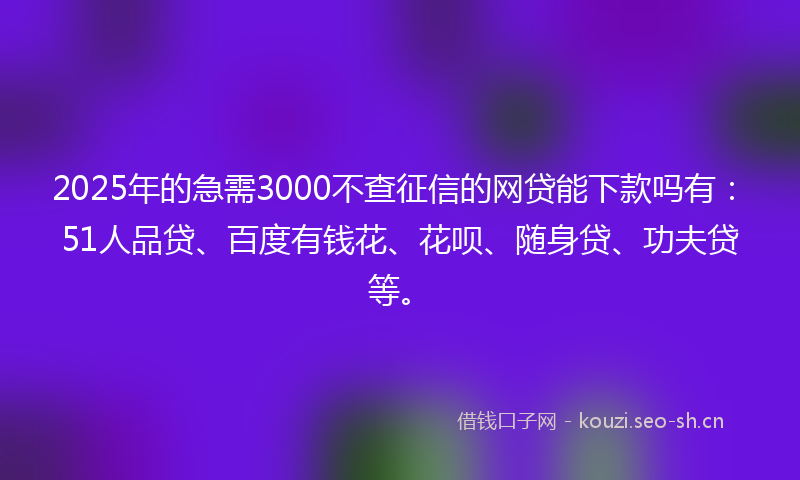 2025年的急需3000不查征信的网贷能下款吗有：51人品贷、百度有钱花、花呗、随身贷、功夫贷等。