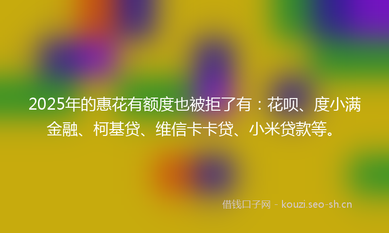2025年的惠花有额度也被拒了有：花呗、度小满金融、柯基贷、维信卡卡贷、小米贷款等。