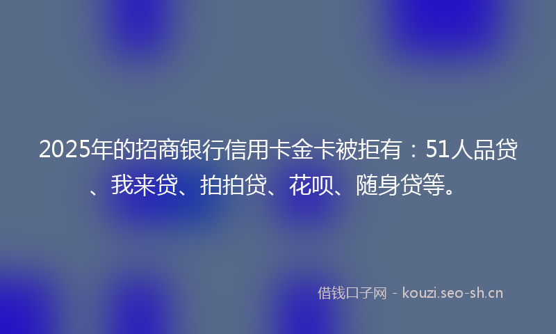 2025年的招商银行信用卡金卡被拒有：51人品贷、我来贷、拍拍贷、花呗、随身贷等。