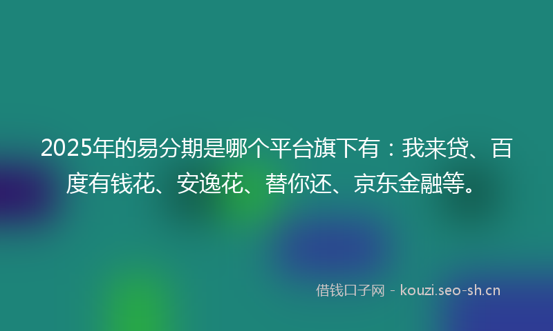 2025年的易分期是哪个平台旗下有：我来贷、百度有钱花、安逸花、替你还、京东金融等。