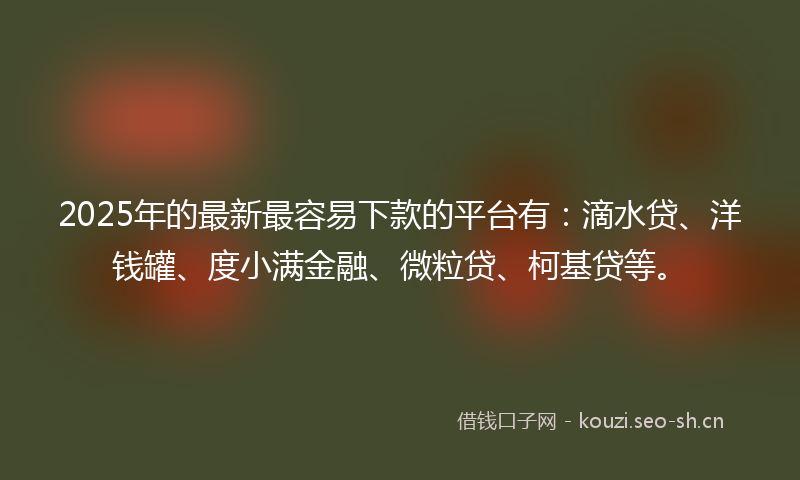 2025年的最新最容易下款的平台有：滴水贷、洋钱罐、度小满金融、微粒贷、柯基贷等。
