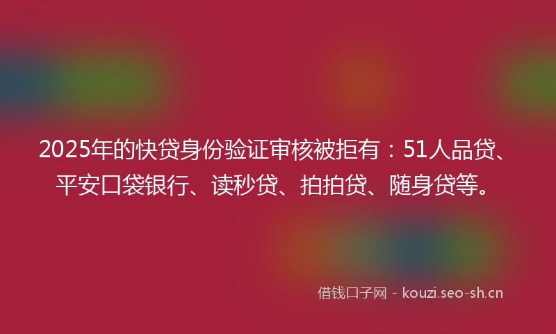 2025年的快贷身份验证审核被拒有：51人品贷、平安口袋银行、读秒贷、拍拍贷、随身贷等。