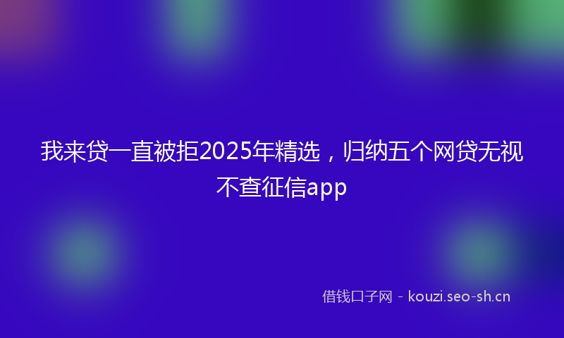我来贷一直被拒2025年精选，归纳五个网贷无视不查征信app