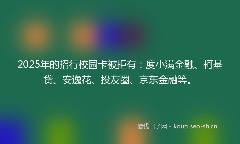 2025年的招行校园卡被拒有：度小满金融、柯基贷、安逸花、投友圈、京东金融等。