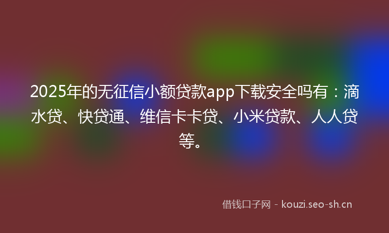 2025年的无征信小额贷款app下载安全吗有：滴水贷、快贷通、维信卡卡贷、小米贷款、人人贷等。