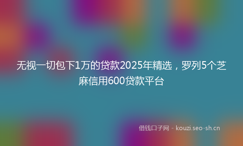 无视一切包下1万的贷款2025年精选，罗列5个芝麻信用600贷款平台