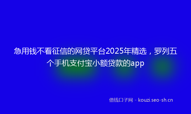 急用钱不看征信的网贷平台2025年精选，罗列五个手机支付宝小额贷款的app