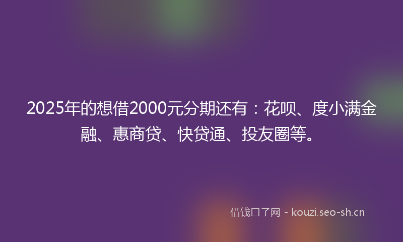 2025年的想借2000元分期还有：花呗、度小满金融、惠商贷、快贷通、投友圈等。
