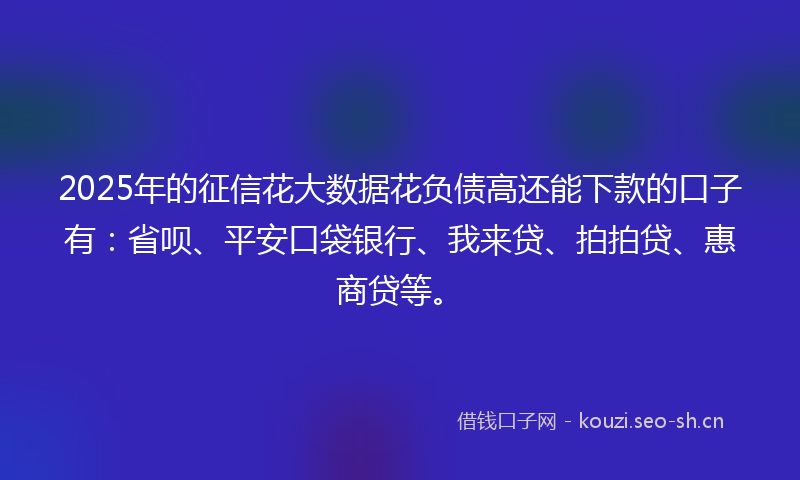 2025年的征信花大数据花负债高还能下款的口子有：省呗、平安口袋银行、我来贷、拍拍贷、惠商贷等。