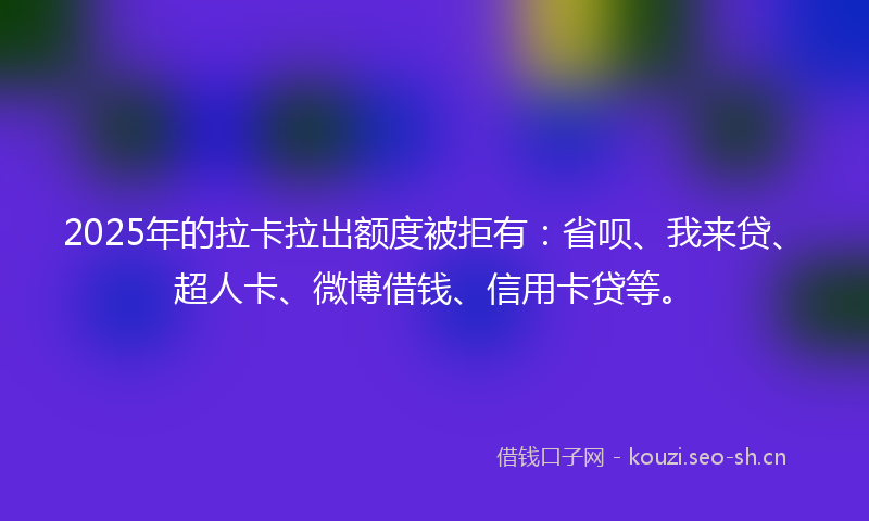 2025年的拉卡拉出额度被拒有：省呗、我来贷、超人卡、微博借钱、信用卡贷等。