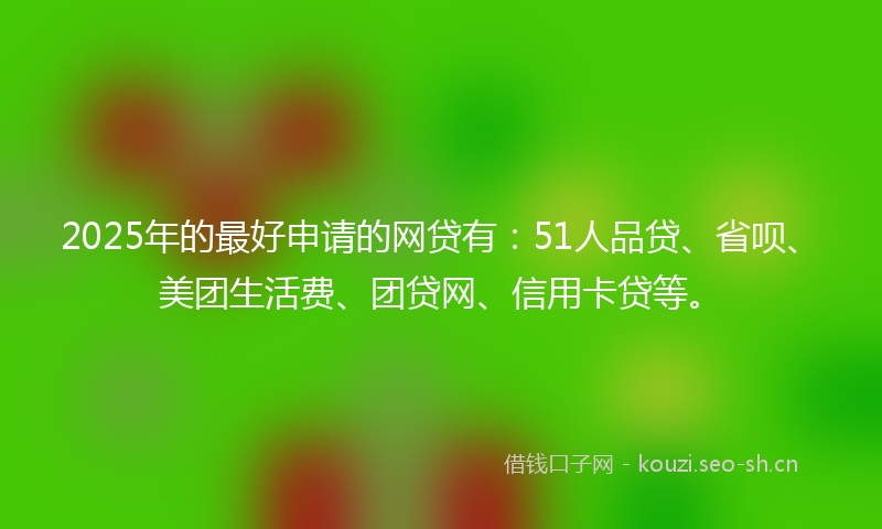 2025年的最好申请的网贷有：51人品贷、省呗、美团生活费、团贷网、信用卡贷等。