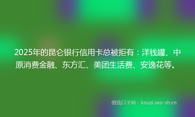 2025年的昆仑银行信用卡总被拒有：洋钱罐、中原消费金融、东方汇、美团生活费、安逸花等。