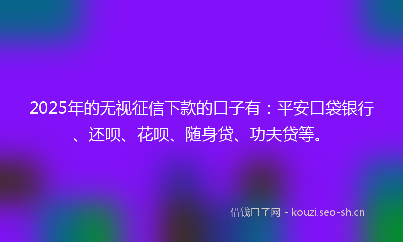 2025年的无视征信下款的口子有：平安口袋银行、还呗、花呗、随身贷、功夫贷等。