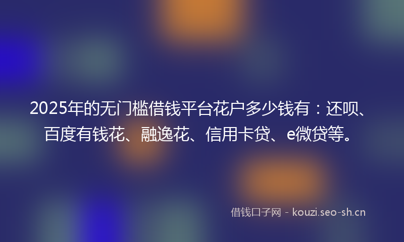 2025年的无门槛借钱平台花户多少钱有：还呗、百度有钱花、融逸花、信用卡贷、e微贷等。