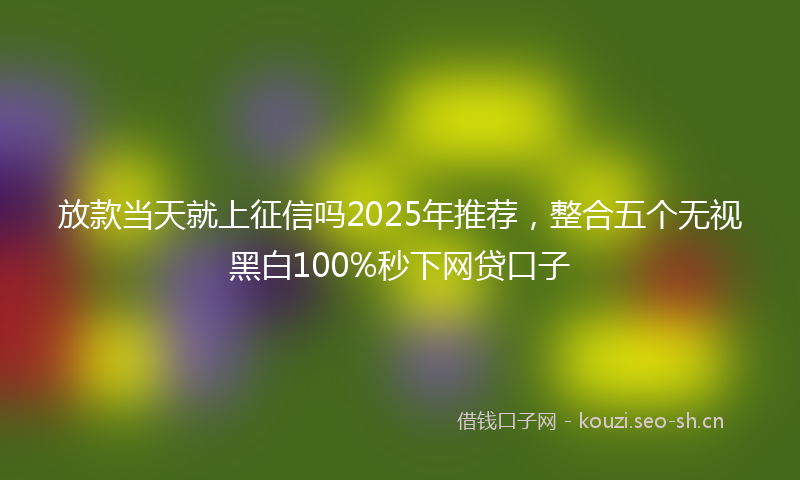 放款当天就上征信吗2025年推荐，整合五个无视黑白100%秒下网贷口子