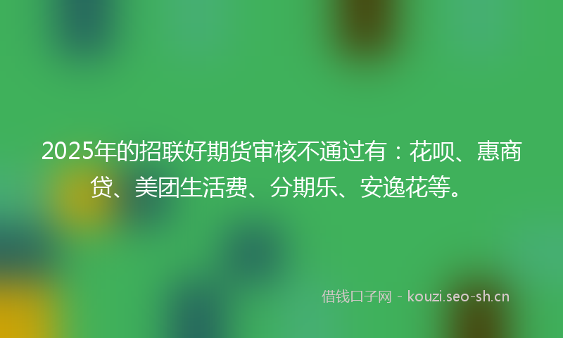 2025年的招联好期货审核不通过有：花呗、惠商贷、美团生活费、分期乐、安逸花等。