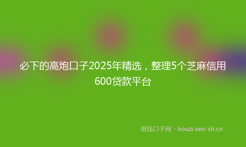 必下的高炮口子2025年精选，整理5个芝麻信用600贷款平台