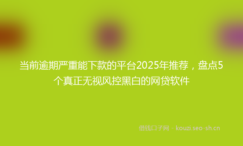 当前逾期严重能下款的平台2025年推荐，盘点5个真正无视风控黑白的网贷软件
