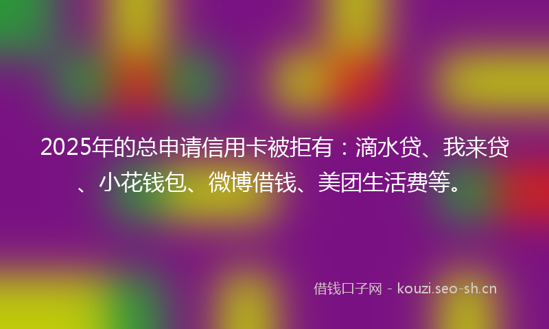 2025年的总申请信用卡被拒有：滴水贷、我来贷、小花钱包、微博借钱、美团生活费等。