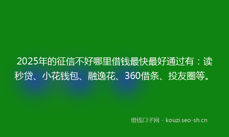 2025年的征信不好哪里借钱最快最好通过有：读秒贷、小花钱包、融逸花、360借条、投友圈等。