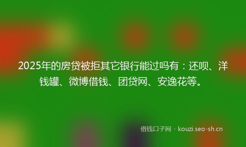 2025年的房贷被拒其它银行能过吗有：还呗、洋钱罐、微博借钱、团贷网、安逸花等。