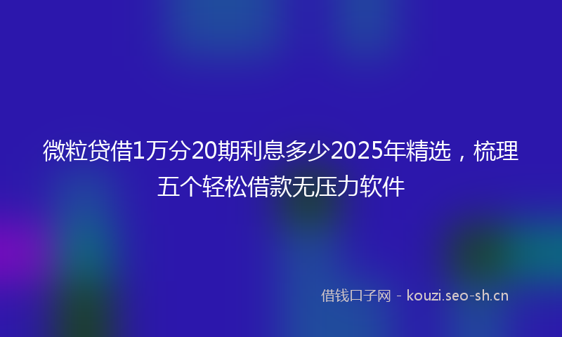 微粒贷借1万分20期利息多少2025年精选，梳理五个轻松借款无压力软件