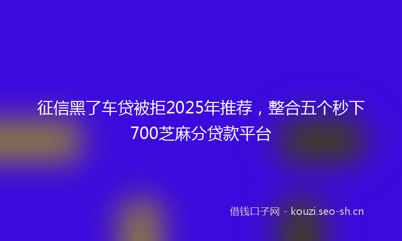 征信黑了车贷被拒2025年推荐，整合五个秒下700芝麻分贷款平台