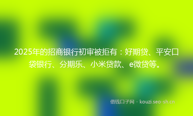 2025年的招商银行初审被拒有：好期贷、平安口袋银行、分期乐、小米贷款、e微贷等。
